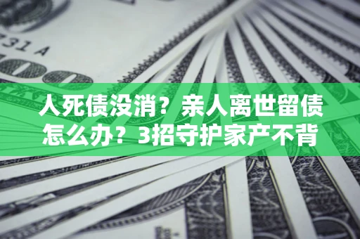 济南人死债没消？亲人离世留债怎么办？3招守护家产不背锅