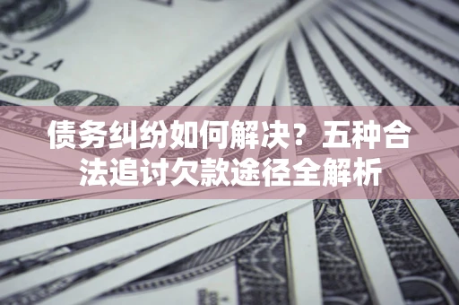 济南债务纠纷如何解决？五种合法追讨欠款途径全解析