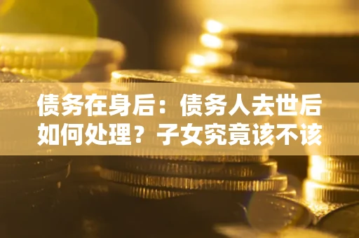 济南债务在身后：债务人去世后如何处理？子女究竟该不该还钱？